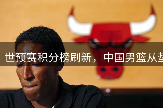 世预赛积分榜刷新，中国男篮从垫底跃至次席，晋级前景大好，卡塔尔主帅猛夸